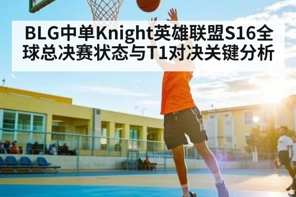 BLG中单Knight英雄联盟S16全球总决赛状态与T1对决关键分析